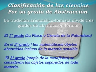 Clasificación de las cienciasPor su grado de AbstracciónLa tradición aristotélico-tomista divide tres grados de abstracción formal: El 1º grado (La Física o Ciencia de la Naturaleza) En el 2º grado ( las matemáticas) objetos abstraídos incluso de la materia sensible.El 3º grado (propio de la metafísica) se consideran los objetos separados de toda materia.