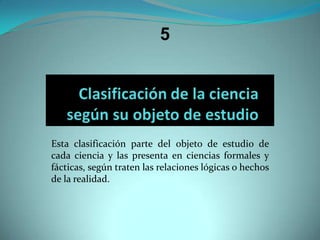 5Esta clasificación parte del objeto de estudio de cada ciencia y las presenta en ciencias formales y fácticas, según traten las relaciones lógicas o hechos de la realidad.