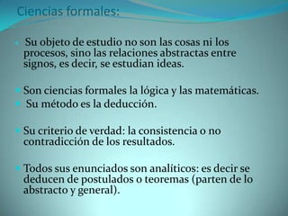 Ciencias formales: Su objeto de estudio no son las cosas ni los procesos, sino las relaciones abstractas entre signos, es decir, se estudian ideas.Son ciencias formales la lógica y las matemáticas. Su método es la deducción.Su criterio de verdad: la consistencia o no contradicción de los resultados.Todos sus enunciados son analíticos: es decir se deducen de postulados o teoremas (parten de lo abstracto y general).