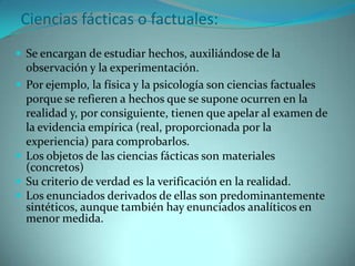 Ciencias fácticas o factuales:Se encargan de estudiar hechos, auxiliándose de la observación y la experimentación. Por ejemplo, la física y la psicología son ciencias factuales porque se refieren a hechos que se supone ocurren en la realidad y, por consiguiente, tienen que apelar al examen de la evidencia empírica (real, proporcionada por la experiencia) para comprobarlos.Los objetos de las ciencias fácticas son materiales (concretos)Su criterio de verdad es la verificación en la realidad.Los enunciados derivados de ellas son predominantemente sintéticos, aunque también hay enunciados analíticos en menor medida.