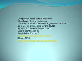 Compilación hecha para la asignatura Metodología de la Investigación, por alumnos de 3er Cuatrimestre, generación 2010-2013,de la Lic. en Criminología en UNIFRONT Tijuana, B.C. México, Febrero 2010.Bajo la coordinación deAna Cristina Bórquez G.http://construyamonos.blogspot.com@maga3876http://www.facebook.com/anacrisborquezg