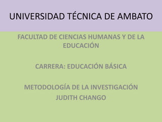 UNIVERSIDAD TÉCNICA DE AMBATO FACULTAD DE CIENCIAS HUMANAS Y DE LA EDUCACIÓN CARRERA: EDUCACIÓN BÁSICA METODOLOGÍA DE LA INVESTIGACIÓN JUDITH CHANGO 