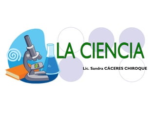 LA CIENCIA Lic. Sandra CÁCERES CHIROQUE 