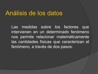 Análisis de los datos

  Las medidas sobre los factores que
  intervienen en un determinado fenómeno
  nos permite relacionar matemáticamente
  las cantidades físicas que caracterizan el
  fenómeno, a través de dos pasos:
 