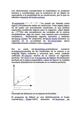 Los intuicionistas consideraban la matemática un producto
humano y consideraban que la existencia de un objeto es
equivalente a la posibilidad de su construcción, por lo que no
admitían elaxioma del tertio excluso.


 El argumento                   no puede ser tomado como
lógica y formalmente válido sin restricción. Todo objeto lógico
ha de poder ser previamente construido, lo que plantea
especiales problemas lógicos para la negación. ¿Qué objeto
es     ?18 Por ello consideraron las verdades de la ciencia
probabilísticas, algo así como: «hay razones para considerar
verdadero»... Rechazando algunos teoremas y métodos
de Georg Cantor.9 El empirismo de David Hume mantiene su
vigencia en la no-realidad de los universales ahora
matemáticamente tratados como conjuntos.


Por    su    parte    los formalistas pretendieron    construir
la traducción posible de los contenidos de la ciencia a un
lenguaje lógico uniforme y universal que, como «método
unificado de cálculo» hiciera de la ciencia un logicismo
perfecto. Tal venía a ser el programa de Hilbert: formalización
perfecta de la lógica-matemática, capaz de figurar la realidad
mundana debidamente formalizada en un sistema perfecto.




Concepto de distancia en el espacio de Euclides
El programa de Hilbert se vino definitivamente al traste
cuando Kurt Gödel (1931) demostró los teoremas de
 