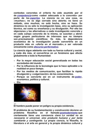 contextos concretos el criterio ha sido asumido por el
de competencia como «saber adecuado a lo concreto» por
parte de los expertos. La ciencia no es una cosa, es
«muchas»; no es algo cerrado sino abierto; no tiene un
método, sino muchos; no está hecha, sino se hace. Su
dinámica no es sólo la investigación base, sino su aplicación
técnica, así como su enseñanza y su divulgación. Por ello las
objeciones y las alternativas a cada investigación concreta y
en cada campo concreto de la misma, se suscitan y abren
según grupos particulares de intereses que no siempre
son precisamente científicos. Es más, la dependencia
económica de la investigación puede convertirla en un
producto más en «oferta en el mercado», o ser valorada
únicamente como discurso performativo.
La ciencia sigue adelante con toda su fuerza cultural y social,
y cada día más, al convertirse en un fenómeno que afecta
globalmente a toda la Humanidad:

   Por la mayor educación social generalizada en todas las
    sociedades del mundo.
   Por la influencia de la tecnología que la hace aplicable a la
    realidad en poco tiempo.
   Por los medios de comunicación, que facilitan la rápida
    divulgación y «vulgarización» de los conocimientos.
   Porque se convierte así en un instrumento de poder,
    económico, político y cultural.
   Etc.




El hombre puede poner en peligro su propia existencia.
El problema de su fundamentación y construcción deviene un
problema filosófico en el llamado posmodernismo que
ciertamente tiene una conciencia clara: La verdad no es
necesaria ni universal, sino producto humano y por tanto
cambiante y contingente. La propia ciencia, la filosofía, la
literatura o el arte en general y la propia dinámica cultural y
 