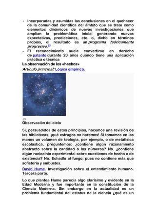   Incorporadas y asumidas las conclusiones en el quehacer
   de la comunidad científica del ámbito que se trate como
   elementos dinámicos de nuevas investigaciones que
   amplían la problemática inicial generando nuevas
   expectativas, predicciones, etc. o, dicho en términos
   propios, el resultado es un programa teóricamente
   progresivo.23
 El    reconocimiento suele convertirse en derecho
   de patente durante 20 años cuando tiene una aplicación
   práctica o técnica
La observación de los «hechos»
Artículo principal: Lógica empírica.




Observación del cielo
Si, persuadidos de estos principios, hacemos una revisión de
las bibliotecas, ¡qué estragos no haremos! Si tomamos en las
manos un volumen de teología, por ejemplo, o de metafísica
escolástica, preguntemos: ¿contiene algún razonamiento
abstracto sobre la cantidad o los números? No. ¿contiene
algún raciocinio experimental sobre cuestiones de hecho o de
existencia? No. Echadlo al fuego; pues no contiene más que
sofistería y embustes.
David Hume. Investigación sobre el entendimiento humano.
Tercera parte.
Lo que plantea Hume parecía algo clarísimo y evidente en la
Edad Moderna y fue importante en la constitución de la
Ciencia Moderna. Sin embargo en la actualidad es un
problema fundamental del estatus de la ciencia ¿qué es un
 