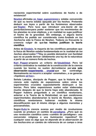 raciocinio experimental sobre cuestiones de hecho o de
existencia?
Newton afirmaba no hago suposiciones y estaba convencido
de que su teoría estaba apoyada por los hechos. Pretendía
deducir sus leyes a partir de los fenómenos observados
por Kepler. Pero tuvo que introducir una teoría de las
perturbaciones para poder sostener que los movimientos de
los planetas no eran elípticos, y en realidad no supo justificar
el hecho de la gravedad. Sin embargo, si alguna teoría
científica ha podido ser considerada como fundada en los
hechos ha sido la Física de Newton. Todavía es frecuente la
creencia vulgar de que los hechos justifican la teoría
científica.
Antes de Einstein, la mayoría de los científicos pensaban que
la física de Newton estaba fundamentada en la realidad de los
hechos observados.a 34Hoy es posible demostrar con facilidad
que no se puede derivar válidamente una ley de la naturaleza
a partir de un número finito de hechos.
Karl Popper propone un criterio de falsabilidad. Pero tal
criterio contradice la realidad de la construcción de la ciencia
cuando las teorías no suelen derrumbarse por una sola
observación oexperimento       crucial que    las   contradiga.
Normalmente se recurre a aceptar «anomalías», o se generan
«hipótesis ad hoc».
Señala Lakatos, discípulo de Popper, que la historia de la
ciencia está repleta de exposiciones sobre cómo los
experimentos cruciales supuestamente destruyen a las
teorías. Pero tales exposiciones suelen estar elaboradas
mucho después de que la teoría haya sido abandonada. Si
Popper hubiera preguntado a un científico newtoniano,
anterior a la Teoría de la Relatividad, en qué condiciones
experimentales abandonarían la teoría de Newton, algunos
científicos newtonianos hubieran recibido la misma
descalificación que él mismo otorga a algunos marxistas y
psicoanalistas.
Según Kuhn la ciencia avanza por medio de revoluciones
cuando se produce un cambio de paradigma. ¿Pero qué es
una revolución científica como «cambio de paradigma»: una
conversión religiosa o una iluminación repentina? En
cualquier caso es algo que no depende de la observación de
los hechos sino un cambio de referencia de un campo o área
 