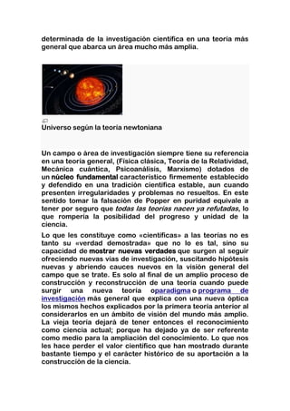 determinada de la investigación científica en una teoría más
general que abarca un área mucho más amplia.




Universo según la teoría newtoniana


Un campo o área de investigación siempre tiene su referencia
en una teoría general, (Física clásica, Teoría de la Relatividad,
Mecánica cuántica, Psicoanálisis, Marxismo) dotados de
un núcleo fundamental característico firmemente establecido
y defendido en una tradición científica estable, aun cuando
presenten irregularidades y problemas no resueltos. En este
sentido tomar la falsación de Popper en puridad equivale a
tener por seguro que todas las teorías nacen ya refutadas, lo
que rompería la posibilidad del progreso y unidad de la
ciencia.
Lo que les constituye como «científicas» a las teorías no es
tanto su «verdad demostrada» que no lo es tal, sino su
capacidad de mostrar nuevas verdades que surgen al seguir
ofreciendo nuevas vías de investigación, suscitando hipótesis
nuevas y abriendo cauces nuevos en la visión general del
campo que se trate. Es solo al final de un amplio proceso de
construcción y reconstrucción de una teoría cuando puede
surgir una nueva teoría oparadigma o programa de
investigación más general que explica con una nueva óptica
los mismos hechos explicados por la primera teoría anterior al
considerarlos en un ámbito de visión del mundo más amplio.
La vieja teoría dejará de tener entonces el reconocimiento
como ciencia actual; porque ha dejado ya de ser referente
como medio para la ampliación del conocimiento. Lo que nos
les hace perder el valor científico que han mostrado durante
bastante tiempo y el carácter histórico de su aportación a la
construcción de la ciencia.
 