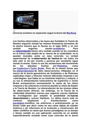 Universo evolutivo en expansión según la teoría del Big Bang


Los hechos observados y las leyes que fundaban la Teoría de
Newton seguirán siendo los mismos fenómenos terrestres de
la misma manera que lo hacían en el siglo XVIII; y en ese
sentido         seguirán        siendo verdaderos.          Pero
su interpretación tienen otro sentido cuando se los considera
en el marco más amplio de la «teoría de la relatividad» en la
quedan incluidos como un caso concreto. La verdad
experimental de la observación de hechos de ver todos los
días salir el sol por oriente y ponerse por occidente sigue
siendo la misma. Como lo son las anotaciones del movimiento
de      los    planetas    hechas      por Ptolomeo,       como
por Copérnico o Tycho Brahe. Pero de la misma forma que
las interpretaciónes de tales observaciones reflejadas en el
marco de la teoría geocéntrica de Aristóteles o de Ptolomeo
explicaban mejor y ofrecían visiones diferentes respecto a las
«astrologías» que había en su momento histórico y cultural, a
su vez la interpretación heliocéntrica de Copérnico o Tycho
Brahe enriquecieron enormemente la visión de los cielos
respecto a las anteriores e hicieron posible la visión de Kepler
y la Teoría de Newton. La interpretación de los mismos datos
de observación ofrecen, sin embargo, en la Teoría de la
relatividad elementos nuevos que sugieren nuevas hipótesis
de investigación que amplían la posibilidad de nuevas
observaciones y nuevas hipótesis. La última teoría está en
continua       ampliación      y     transformación        como
paradigma científico; las anteriores o prácticamente ya no
tienen nada que decir como no sea como objeto de estudio
histórico y de referencia en la evolución y construcción del
saber científico en tanto que fueron paradigmas en su tiempo
o tienen sentido en una aplicación concreta en un ámbito
específicamente acotado como caso concreto de la teoría
 