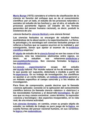 Mario Bunge (1972) considera el criterio de clasificación de la
ciencia en función del enfoque que se da al conocimiento
científico: por un lado, el estudio de los procesos naturales o
sociales (el estudio de los hechos) y, por el otro, el estudio de
procesos puramente lógicos (el estudio de las formas
generales del pensar humano racional), es decir, postuló la
existencia de una
ciencia factual (o ciencia fáctica) y una ciencia formal.
Las ciencias factuales se encargan de estudiar hechos
auxiliándose de la observación y la experimentación. La física,
la psicología y la sociología son ciencias factuales porque se
refieren a hechos que se supone ocurren en la realidad y, por
consiguiente, tienen que apelar al examen de la evidencia
científica empírica.7
El objeto de estudio de la ciencia formal no son las cosas ni los
procesos, sino las relaciones abstractas entre signos, es
decir,     se     estudian      sus     relaciones sintácticas y
sus posiblesinferencias. Son ciencias formales la lógica y
las matemáticas.
La ciencia      experimental se     ocupa     del      estudio
del mundo natural. Por mundo natural se ha de entender todo
lo que pueda ser supuesto, detectado o medido a partir de
la experiencia. En su trabajo de investigación, los científicos
se ajustan a un cierto método, un método científico general y
un método específico al campo concreto y a los medios de
investigación.
Para fines de comprensión, puede decirse que la llamada
«ciencia aplicada» consiste en la aplicación del conocimiento
científico teórico (la llamada ciencia «básica» o «teórica») a
las necesidades humanas y al desarrollo tecnológico. Es por
eso que es muy común encontrar, como término, la expresión
«ciencia y tecnología»: dos aspectos inseparables, en la vida
real, de una misma actividad.
Las ciencias formales, en cambio, crean su propio objeto de
estudio; su método de trabajo es puro juego de la lógica, en
cuanto formas del pensar racional humano, en sus variantes:
la lógica y las matemáticas.
 