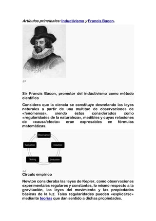 Artículos principales: Inductivismo y Francis Bacon.




Sir Francis Bacon, promotor del inductivismo como método
científico
Considera que la ciencia se constituye desvelando las leyes
naturales a partir de una multitud de observaciones de
«fenómenos»,     siendo      éstos    considerados      como
«regularidades de la naturaleza», medibles y cuyas relaciones
de   «causa/efecto»     eran    expresables    en    fórmulas
matemáticas.




Círculo empírico
Newton consideraba las leyes de Kepler, como observaciones
experimentales regulares y constantes, lo mismo respecto a la
gravitación, las leyes del movimiento y las propiedades
básicas de la luz. Tales regularidades pueden «explicarse»
mediante teorías que dan sentido a dichas propiedades.
 