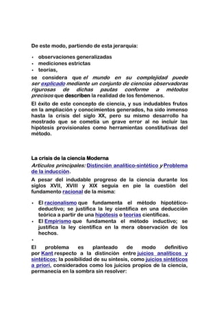 De este modo, partiendo de esta jerarquía:

 observaciones generalizadas
 mediciones estrictas
 teorías,

se considera que el mundo en su complejidad puede
ser explicado mediante un conjunto de ciencias observadoras
rigurosas de dichas pautas conforme a métodos
precisos que describen la realidad de los fenómenos.
El éxito de este concepto de ciencia, y sus indudables frutos
en la ampliación y conocimientos generados, ha sido inmenso
hasta la crisis del siglo XX, pero su mismo desarrollo ha
mostrado que se cometía un grave error al no incluir las
hipótesis provisionales como herramientas constitutivas del
método.



La crisis de la ciencia Moderna
Artículos principales: Distinción analítico-sintético y Problema
de la inducción.
A pesar del indudable progreso de la ciencia durante los
siglos XVII, XVIII y XIX seguía en pie la cuestión del
fundamento racional de la misma:

   El racionalismo que fundamenta el método hipotético-
    deductivo; se justifica la ley científica en una deducción
    teórica a partir de una hipótesis o teorías científicas.
   El Empirismo que fundamenta el método inductivo; se
    justifica la ley científica en la mera observación de los
    hechos.


El    problema      es    planteado      de   modo      definitivo
por Kant respecto a la distinción entre juicios analíticos y
sintéticos; la posibilidad de su síntesis, como juicios sintéticos
a priori, considerados como los juicios propios de la ciencia,
permanecía en la sombra sin resolver:
 