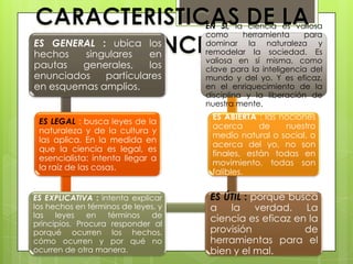 ES GENERAL : ubica los
hechos singulares en
pautas generales, los
enunciados particulares
en esquemas amplios.
ES LEGAL : busca leyes de la
naturaleza y de la cultura y
las aplica. En la medida en
que la ciencia es legal, es
esencialista: intenta llegar a
la raíz de las cosas.
ES EXPLICATIVA : intenta explicar
los hechos en términos de leyes, y
las leyes en términos de
principios. Procura responder al
porqué ocurren los hechos,
cómo ocurren y por qué no
ocurren de otra manera.
ES ÚTIL : porque busca
a la verdad. La
ciencia es eficaz en la
provisión de
herramientas para el
bien y el mal.
ES ABIERTA : las nociones
acerca de nuestro
medio natural o social, o
acerca del yo, no son
finales, están todas en
movimiento, todas son
falibles.
EN SÍ, la ciencia es valiosa
como herramienta para
dominar la naturaleza y
remodelar la sociedad. Es
valiosa en sí misma, como
clave para la inteligencia del
mundo y del yo. Y es eficaz,
en el enriquecimiento de la
disciplina y la liberación de
nuestra mente.
 