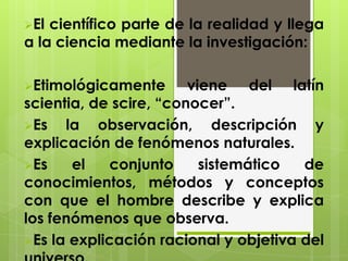 El científico parte de la realidad y llega
a la ciencia mediante la investigación:
Etimológicamente viene del latín
scientia, de scire, “conocer”.
Es la observación, descripción y
explicación de fenómenos naturales.
Es el conjunto sistemático de
conocimientos, métodos y conceptos
con que el hombre describe y explica
los fenómenos que observa.
Es la explicación racional y objetiva del
 