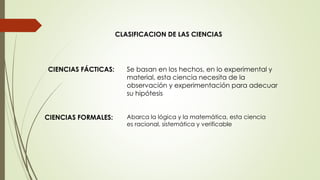 CLASIFICACION DE LAS CIENCIAS
Se basan en los hechos, en lo experimental y
material, esta ciencia necesita de la
observación y experimentación para adecuar
su hipótesis
Abarca la lógica y la matemática, esta ciencia
es racional, sistemática y verificable
CIENCIAS FÁCTICAS:
CIENCIAS FORMALES:
 