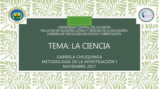 UNIVERSIDAD CENTRAL DEL ECUADOR
FACULTAD DE FILOSOFÍA, LETRAS Y CIENCIAS DE LA EDUCACIÓN
CARRERA DE PSICOLOGÍA EDUCATIVA Y ORIENTACIÓN
TEMA: LA CIENCIA
GABRIELA CHILIQUINGA
METODOLOGIA DE LA INVESTIGACIÓN I
NOVIEMBRE 2017
 