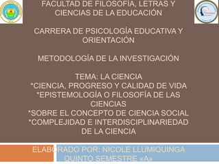 FACULTAD DE FILOSOFÍA, LETRAS Y
CIENCIAS DE LA EDUCACIÓN
CARRERA DE PSICOLOGÍA EDUCATIVA Y
ORIENTACIÓN
METODOLOGÍA DE LA INVESTIGACIÓN
TEMA: LA CIENCIA
*CIENCIA, PROGRESO Y CALIDAD DE VIDA
*EPISTEMOLOGÍA O FILOSOFÍA DE LAS
CIENCIAS
*SOBRE EL CONCEPTO DE CIENCIA SOCIAL
*COMPLEJIDAD E INTERDISCIPLINARIEDAD
DE LA CIENCIA
ELABORADO POR: NICOLE LLUMIQUINGA
QUINTO SEMESTRE «A»
 