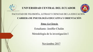 UNIVERSIDAD CENTRAL DEL ECUADOR
FACULTAD DE FILOSOFÍA, LETRAS Y CIENCIAS DE LA EDUCACIÓN
CARRERA DE PSICOLOGÍA EDUCATIVA Y ORIENTACIÓN
Tema: La Ciencia
Estudiante: Jeniffer Chalán
Metodología de la investigación I
Noviembre 2017
 