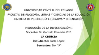 UNIVERSIDAD CENTRAL DEL ECUADOR
FACULTAD DE FILOSOFÍA, LETRAS Y CIENCIAS DE LA EDUCACIÓN
CARRERA DE PSICOLOGÍA EDUCATIVA Y ORIENTACIÓN
MEDOLOGÍA DE LA INVESTIGACIÓN I
Docente: Dr. Gonzalo Remache PhD.
LA CIENCIA
Estudiante: Paola López
Semestre: 5to. “A”
 