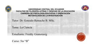 UNIVERSIDAD CENTRAL DEL ECUADOR
FACULTAD DE FILOSOFÍA LETRAS Y CIENCIAS DE LA EDUCACIÓN
CARRERA DE PSICOLOGÍA EDUCATIVA Y ORIENTACIÓN
METODOLOGÍA DE LA INVESTIGACIÓN
Tutor: Dr. Gonzalo Remache B. MSc.
Tema: La Ciencia
Estudiante: Freddy Guanotasig
Curso: 5to “B”
 