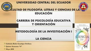 UNIVERSIDAD CENTRAL DEL ECUADOR
FACULTAD DE FILOSOFÍA, LETRAS Y CIENCIAS DE LA
EDUCACIÓN
CARRERA DE PSICOLOGÍA EDUCATIVA
Y ORIENTACIÓN
METODOLOGÍA DE LA INVESTIGACIÓN I
LA CIENCIA
Gabriela Belén Guashpa Orellana
Quinto Semestre “b”
Mayo 2018
 
