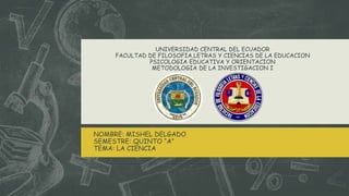 UNIVERSIDAD CENTRAL DEL ECUADOR
FACULTAD DE FILOSOFIA,LETRAS Y CIENCIAS DE LA EDUCACION
PSICOLOGIA EDUCATIVA Y ORIENTACION
METODOLOGIA DE LA INVESTIGACION I
NOMBRE: MISHEL DELGADO
SEMESTRE: QUINTO “A”
TEMA: LA CIENCIA
 