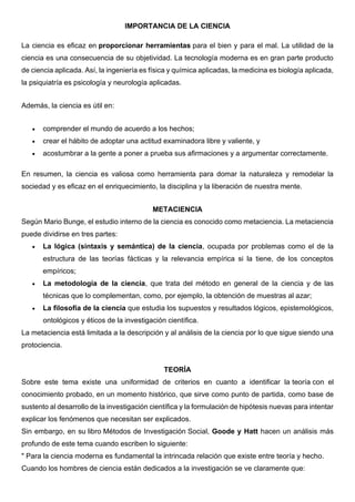 IMPORTANCIA DE LA CIENCIA
La ciencia es eficaz en proporcionar herramientas para el bien y para el mal. La utilidad de la
ciencia es una consecuencia de su objetividad. La tecnología moderna es en gran parte producto
de ciencia aplicada. Así, la ingeniería es física y química aplicadas, la medicina es biología aplicada,
la psiquiatría es psicología y neurología aplicadas.
Además, la ciencia es útil en:
• comprender el mundo de acuerdo a los hechos;
• crear el hábito de adoptar una actitud examinadora libre y valiente, y
• acostumbrar a la gente a poner a prueba sus afirmaciones y a argumentar correctamente.
En resumen, la ciencia es valiosa como herramienta para domar la naturaleza y remodelar la
sociedad y es eficaz en el enriquecimiento, la disciplina y la liberación de nuestra mente.
METACIENCIA
Según Mario Bunge, el estudio interno de la ciencia es conocido como metaciencia. La metaciencia
puede dividirse en tres partes:
• La lógica (sintaxis y semántica) de la ciencia, ocupada por problemas como el de la
estructura de las teorías fácticas y la relevancia empírica si la tiene, de los conceptos
empíricos;
• La metodología de la ciencia, que trata del método en general de la ciencia y de las
técnicas que lo complementan, como, por ejemplo, la obtención de muestras al azar;
• La filosofía de la ciencia que estudia los supuestos y resultados lógicos, epistemológicos,
ontológicos y éticos de la investigación científica.
La metaciencia está limitada a la descripción y al análisis de la ciencia por lo que sigue siendo una
protociencia.
TEORÍA
Sobre este tema existe una uniformidad de criterios en cuanto a identificar la teoría con el
conocimiento probado, en un momento histórico, que sirve como punto de partida, como base de
sustento al desarrollo de la investigación científica y la formulación de hipótesis nuevas para intentar
explicar los fenómenos que necesitan ser explicados.
Sin embargo, en su libro Métodos de Investigación Social, Goode y Hatt hacen un análisis más
profundo de este tema cuando escriben lo siguiente:
" Para la ciencia moderna es fundamental la intrincada relación que existe entre teoría y hecho.
Cuando los hombres de ciencia están dedicados a la investigación se ve claramente que:
 