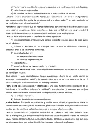 a) Teoría y hecho no están diametralmente opuestos, sino inextricablemente entrelazados.
b) La teoría no es especulación.
c) Los hombres de ciencia se ocupan tanto de la teoría como de los hechos.
La teoría se refiere a las relaciones entre hechos, o al ordenamiento de los mismos en alguna forma
que tengan sentido. Sin teoría, la ciencia no podría predecir nada. Y sin esta predicción no
habría dominio sobre el mundo material”.
Por lo tanto, se puede decir que los hechos de la ciencia son producto de las observaciones que
no se hacen al azar, sino que tienen un sentido, es decir, que son teóricamente congruentes(...) El
desarrollo de las ciencias es una constante acción recíproca entre teoría y hecho.
La teoría es un instrumento de la ciencia en los modos siguientes:
1) define la orientación principal de una ciencia, en cuanto define las clases de datos que se
han de abstraer.
2) presenta un esquema de conceptos por medio del cual se sistematizan, clasifican y
relacionan entre sí los fenómenos pertinentes.
3) resume los hechos en:
a) una generalización empírica
b) sistemas de generalización.
4) predice hechos.
5) señala los claros que hay en nuestro conocimiento.
La teoría como orientación. Una función capital del sistema teórico es que reduce el ámbito de
los hechos por estudiar.
Cada ciencia y cada especialización, hacen abstracciones dentro de un amplio campo de
realidades, manteniendo su atención fija en unos pocos aspectos de unos fenómenos dados(...).
Así la teoría ayuda a definir cuáles son los hechos pertinentes.
Teoría como conceptualización y clasificación: una tarea fundamental de cualquiera de las
ciencias es la de establecer sistemas de clasificación, una estructura de conceptos y un conjunto
preciso, siempre creciente, de definiciones correspondientes a dichos términos.
1) generalización empírica.
2) Sistemas de relaciones entre proposiciones.
predice hechos. Si la teoría resume hechos y establece una uniformidad general más allá de las
observaciones inmediatas, pasa a ser, también, predicción de hechos. Esta predicción tiene varias
facetas. La más manifiesta es la extrapolación de lo conocido a lo desconocido.
La teoría establece los hechos que cabe esperar. Esto se convierte en un conjunto de instrucciones
para el investigador, que le dicen cuáles datos deberá ser capaz de observar. Señala los claros que
hay en nuestro conocimiento. Así como, resume hechos conocidos y predice otros que aún no se
han observado, tiene que señalar también las zonas que no han sido exploradas.
 