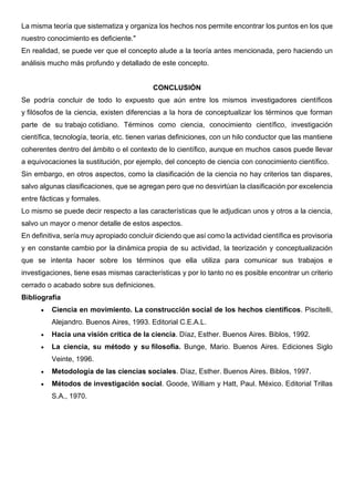 La misma teoría que sistematiza y organiza los hechos nos permite encontrar los puntos en los que
nuestro conocimiento es deficiente."
En realidad, se puede ver que el concepto alude a la teoría antes mencionada, pero haciendo un
análisis mucho más profundo y detallado de este concepto.
CONCLUSIÓN
Se podría concluir de todo lo expuesto que aún entre los mismos investigadores científicos
y filósofos de la ciencia, existen diferencias a la hora de conceptualizar los términos que forman
parte de su trabajo cotidiano. Términos como ciencia, conocimiento científico, investigación
científica, tecnología, teoría, etc. tienen varias definiciones, con un hilo conductor que las mantiene
coherentes dentro del ámbito o el contexto de lo científico, aunque en muchos casos puede llevar
a equivocaciones la sustitución, por ejemplo, del concepto de ciencia con conocimiento científico.
Sin embargo, en otros aspectos, como la clasificación de la ciencia no hay criterios tan dispares,
salvo algunas clasificaciones, que se agregan pero que no desvirtúan la clasificación por excelencia
entre fácticas y formales.
Lo mismo se puede decir respecto a las características que le adjudican unos y otros a la ciencia,
salvo un mayor o menor detalle de estos aspectos.
En definitiva, sería muy apropiado concluir diciendo que así como la actividad científica es provisoria
y en constante cambio por la dinámica propia de su actividad, la teorización y conceptualización
que se intenta hacer sobre los términos que ella utiliza para comunicar sus trabajos e
investigaciones, tiene esas mismas características y por lo tanto no es posible encontrar un criterio
cerrado o acabado sobre sus definiciones.
Bibliografía
• Ciencia en movimiento. La construcción social de los hechos científicos. Piscitelli,
Alejandro. Buenos Aires, 1993. Editorial C.E.A.L.
• Hacia una visión crítica de la ciencia. Díaz, Esther. Buenos Aires. Biblos, 1992.
• La ciencia, su método y su filosofía. Bunge, Mario. Buenos Aires. Ediciones Siglo
Veinte, 1996.
• Metodología de las ciencias sociales. Díaz, Esther. Buenos Aires. Biblos, 1997.
• Métodos de investigación social. Goode, William y Hatt, Paul. México. Editorial Trillas
S.A., 1970.
 
