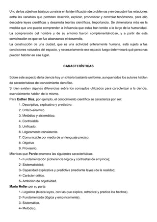 Uno de los objetivos básicos consiste en la identificación de problemas y en descubrir las relaciones
entre las variables que permitan describir, explicar, pronosticar y controlar fenómenos, para ello
descubre leyes científicas y desarrolla teorías científicas. Importancia. Se dimensiona más en la
medida que uno puede comprender la influencia que estas han tenido a lo largo de la humanidad.
La comprensión del hombre y de su entorno fueron complementándose, y a partir de esta
combinación es que se fue alcanzando el desarrollo.
La construcción de una ciudad, que es una actividad enteramente humana, está sujeta a las
condiciones naturales del espacio, y necesariamente ese espacio luego determinará qué personas
pueden habitar en ese lugar.
CARACTERÍSTICAS
Sobre este aspecto de la ciencia hay un criterio bastante uniforme, aunque todos los autores hablan
de características del conocimiento científico.
Si bien existen algunas diferencias sobre los conceptos utilizados para caracterizar a la ciencia,
esencialmente hablan de lo mismo.
Para Esther Díaz, por ejemplo, el conocimiento científico se caracteriza por ser:
1. Descriptivo, explicativo y predictivo.
2. Crítico-analítico.
3. Metódico y sistemático.
4. Controlable.
5. Unificado.
6. Lógicamente consistente.
7. Comunicable por medio de un lenguaje preciso.
8. Objetivo
9. Provisorio.
Mientras que Pardo enumera las siguientes características:
1- Fundamentación (coherencia lógica y contrastación empírica);
2- Sistematicidad;
3- Capacidad explicativa y predictiva (mediante leyes) de la realidad;
4- Carácter crítico.
5- Ambición de objetividad.
Mario Heller por su parte:
1- Legalista (busca leyes, con las que explica, retrodice y predice los hechos).
2- Fundamentado (lógica y empíricamente).
3- Sistemático.
4- Metódico.
 