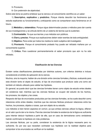 5- Provisorio.
6- Con pretensión de objetividad.
Sobre este tema se podría sintetizar que la ciencia o el conocimiento científico es un saber:
1) Descriptivo, explicativo y predictivo. Porque intenta describir los fenómenos que
estudia explicando su funcionamiento y anticipando como se comportaran esos fenómenos en el
futuro.
2) Metódico y sistemático. Porque sigue determinadas pautas o métodos para dar cuenta
de sus investigaciones y se articula dentro de un sistema de teorías que la sustentan.
3) Contrastable. Ya que sus teorías y sus métodos son públicos.
4) Claro y preciso. Porque sus explicaciones deben estar exentas de toda ambigüedad.
5) Objetivo. Para evitar por todos los medios la visión subjetiva del investigador.
6) Provisorio. Porque el conocimiento probado hoy puede ser refutado mañana por un
conocimiento superior.
7) Crítico. Para cuestionar permanentemente el saber provisorio que aún no ha sido
refutado.
Clasificación de las Ciencias
Existen varias clasificaciones planteadas por distintos autores, con criterios distintos e incluso
considerando el ámbito de aplicación de la ciencia.
Muchos, sino la mayoría, hablan de una división entre ciencias formales y fácticas, evaluando para
esta división tanto el objeto de estudio, el tipo de enunciados que produce cada una como así
también el método utilizado para validar las hipótesis.
En general, se puede decir que las ciencias formales tienen como objeto de estudio entes ideales
sin existencia real; mientras que las ciencias fácticas se ocupan del estudio de los hechos,
los procesos, los objetos y las cosas.
Respecto del tipo de enunciados producidos por las ciencias formales, se los suele describir como
relaciones entre entes ideales; mientras que las ciencias fácticas producen relaciones entre los
hechos, los procesos, objetos o cosas, que son objeto de su estudio.
Los métodos si bien tienen aspectos en común, ya que ambas ciencias utilizan la lógica, difieren
en el valor que le dan a la misma. Para las ciencias formales la existencia de la lógica es suficiente
para intentar deducir hipótesis a partir de ella, que en caso de demostrarse como verdaderas
habrán confirmado la hipótesis sin más problemas.
Las ciencias fácticas, por su parte, consideran la existencia de la lógica necesaria pero no
suficiente. Es por eso que necesitan contrastar sus hipótesis con la realidad objetiva para
comprobar si los enunciados se verifican en la realidad.
 