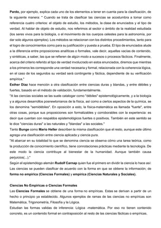 Pardo, por ejemplo, explica cada uno de los elementos a tener en cuenta para la clasificación, de
la siguiente manera: " Cuando se trata de clasificar las ciencias se acostumbra a tomar como
referencia cuatro criterios: el objeto de estudio, los métodos, la clase de enunciados y el tipo de
verdad. Al hablar de objeto de estudio, nos referimos al sector o ámbito de la realidad estudiada
(los seres vivos para la biología, o el movimiento de los cuerpos celestes para la astronomía, por
dar solo algunos ejemplos). Los métodos se relacionan con los distintos procedimientos, tanto para
el logro de conocimientos como para su justificación y puesta a prueba. El tipo de enunciados alude
a la diferencia entre proposiciones analíticas o formales, vale decir, aquellas vacías de contenido,
y sintéticas, a saber, las que se refieren de algún modo a sucesos o procesos fácticos. Finalmente,
acerca del criterio referido al tipo de verdad involucrado en estos enunciados, diremos que mientras
a los primeros les corresponde una verdad necesaria y formal, relacionada con la coherencia lógica,
en el caso de los segundos su verdad será contingente y fáctica, dependiente de su verificación
empírica."
Esther Díaz hace mención a otra clasificación entre ciencias duras y blandas, y entre débiles y
fuertes, basado en el método de validación, fundamentalmente.
"A las ciencias sociales se las suele catalogar como "débiles" epistemológicamente, y a la biología
y a algunos desarrollos posnewtonianos de la física, así como a ciertos aspectos de la química, se
los denomina "semidébiles". En oposición a esto, la física-matemática es llamada "fuerte", entre
otras cosas, porque sus proposiciones son formalizables y corroborables con la experiencia: es
decir que cuentan con respaldos epistemológicos fuertes o positivos. También en este sentido se
le dice "ciencias duras" a las naturales y "blandas" a las sociales."
Tanto Bunge como Mario Heller describen la misma clasificación que el resto, aunque este último
agrega una clasificación entre ciencia aplicada y ciencia pura.
"Al abarcar en su totalidad lo que se denomina ciencia se observa cómo una tarea teórica, como
la producción de conocimiento científico, tiene connotaciones prácticas mediante la tecnología. De
este modo la ciencia contribuye al bienestar de la humanidad. Aunque también causa
perjuicios(...)."
Según el epistemólogo alemán Rudolf Carnap quien fue el primero en dividir la ciencia lo hace así:
Las ciencias se pueden clasificar de acuerdo con la forma en que se obtiene la información; de
forma no empírica (Ciencias Formales) y empírica (Ciencias Naturales y Sociales).
Ciencias No Empíricas o Ciencias Formales
Las Ciencias Formales se obtiene de una forma no empíricas. Estas se derivan a partir de un
hecho o principio ya establecido. Algunos ejemplos de ramas de las ciencias no empíricas son
Matemática, Trigonometría, Filosofía y la Lógica.
Estudian las formas validas de inferencia: Lógica -matemática. Por eso no tienen contenido
concreto, es un contenido formal en contraposición al resto de las ciencias fácticas o empíricas.
 