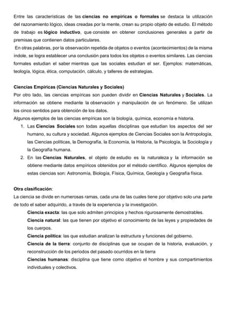 Entre las características de las ciencias no empíricas o formales se destaca la utilización
del razonamiento lógico, ideas creadas por la mente, crean su propio objeto de estudio. El método
de trabajo es lógico inductivo, que consiste en obtener conclusiones generales a partir de
premisas que contienen datos particulares.
En otras palabras, por la observación repetida de objetos o eventos (acontecimientos) de la misma
índole, se logra establecer una conclusión para todos los objetos o eventos similares. Las ciencias
formales estudian el saber mientras que las sociales estudian el ser. Ejemplos: matemáticas,
teología, lógica, ética, computación, cálculo, y talleres de estrategias.
Ciencias Empíricas (Ciencias Naturales y Sociales)
Por otro lado, las ciencias empíricas son pueden dividir en Ciencias Naturales y Sociales. La
información se obtiene mediante la observación y manipulación de un fenómeno. Se utilizan
los cinco sentidos para obtención de los datos.
Algunos ejemplos de las ciencias empíricas son la biología, química, economía e historia.
1. Las Ciencias Sociales son todas aquellas disciplinas que estudian los aspectos del ser
humano, su cultura y sociedad. Algunos ejemplos de Ciencias Sociales son la Antropología,
las Ciencias políticas, la Demografía, la Economía, la Historia, la Psicología, la Sociología y
la Geografía humana.
2. En las Ciencias Naturales, el objeto de estudio es la naturaleza y la información se
obtiene mediante datos empíricos obtenidos por el método científico. Algunos ejemplos de
estas ciencias son: Astronomía, Biología, Física, Química, Geología y Geografía física.
Otra clasificación:
La ciencia se divide en numerosas ramas, cada una de las cuales tiene por objetivo solo una parte
de todo el saber adquirido, a través de la experiencia y la investigación.
Ciencia exacta: las que solo admiten principios y hechos rigurosamente demostrables.
Ciencia natural: las que tienen por objetivo el conocimiento de las leyes y propiedades de
los cuerpos.
Ciencia política: las que estudian analizan la estructura y funciones del gobierno.
Ciencia de la tierra: conjunto de disciplinas que se ocupan de la historia, evaluación, y
reconstrucción de los periodos del pasado ocurridos en la tierra
Ciencias humanas: disciplina que tiene como objetivo el hombre y sus compartimientos
individuales y colectivos.
 
