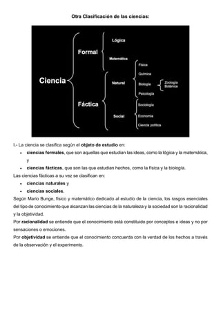 Otra Clasificación de las ciencias:
I.- La ciencia se clasifica según el objeto de estudio en:
• ciencias formales, que son aquellas que estudian las ideas, como la lógica y la matemática,
y
• ciencias fácticas, que son las que estudian hechos, como la física y la biología.
Las ciencias fácticas a su vez se clasifican en:
• ciencias naturales y
• ciencias sociales.
Según Mario Bunge, físico y matemático dedicado al estudio de la ciencia, los rasgos esenciales
del tipo de conocimiento que alcanzan las ciencias de la naturaleza y la sociedad son la racionalidad
y la objetividad.
Por racionalidad se entiende que el conocimiento está constituido por conceptos e ideas y no por
sensaciones o emociones.
Por objetividad se entiende que el conocimiento concuerda con la verdad de los hechos a través
de la observación y el experimento.
 