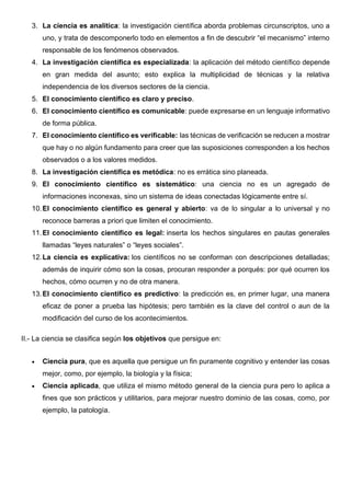 3. La ciencia es analítica: la investigación científica aborda problemas circunscriptos, uno a
uno, y trata de descomponerlo todo en elementos a fin de descubrir “el mecanismo” interno
responsable de los fenómenos observados.
4. La investigación científica es especializada: la aplicación del método científico depende
en gran medida del asunto; esto explica la multiplicidad de técnicas y la relativa
independencia de los diversos sectores de la ciencia.
5. El conocimiento científico es claro y preciso.
6. El conocimiento científico es comunicable: puede expresarse en un lenguaje informativo
de forma pública.
7. El conocimiento científico es verificable: las técnicas de verificación se reducen a mostrar
que hay o no algún fundamento para creer que las suposiciones corresponden a los hechos
observados o a los valores medidos.
8. La investigación científica es metódica: no es errática sino planeada.
9. El conocimiento científico es sistemático: una ciencia no es un agregado de
informaciones inconexas, sino un sistema de ideas conectadas lógicamente entre sí.
10.El conocimiento científico es general y abierto: va de lo singular a lo universal y no
reconoce barreras a priori que limiten el conocimiento.
11.El conocimiento científico es legal: inserta los hechos singulares en pautas generales
llamadas “leyes naturales” o “leyes sociales”.
12.La ciencia es explicativa: los científicos no se conforman con descripciones detalladas;
además de inquirir cómo son la cosas, procuran responder a porqués: por qué ocurren los
hechos, cómo ocurren y no de otra manera.
13.El conocimiento científico es predictivo: la predicción es, en primer lugar, una manera
eficaz de poner a prueba las hipótesis; pero también es la clave del control o aun de la
modificación del curso de los acontecimientos.
II.- La ciencia se clasifica según los objetivos que persigue en:
• Ciencia pura, que es aquella que persigue un fin puramente cognitivo y entender las cosas
mejor, como, por ejemplo, la biología y la física;
• Ciencia aplicada, que utiliza el mismo método general de la ciencia pura pero lo aplica a
fines que son prácticos y utilitarios, para mejorar nuestro dominio de las cosas, como, por
ejemplo, la patología.
 