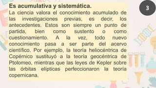 3
Es acumulativa y sistemática.
La ciencia valora el conocimiento acumulado de
las investigaciones previas, es decir, los
antecedentes. Estos son siempre un punto de
partida, bien como sustento o como
cuestionamiento. A la vez, todo nuevo
conocimiento pasa a ser parte del acervo
científico. Por ejemplo, la teoría heliocéntrica de
Copérnico sustituyó a la teoría geocéntrica de
Ptolomeo, mientras que las leyes de Kepler sobre
las órbitas elípticas perfeccionaron la teoría
copernicana.
 