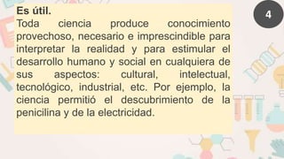 4
Es útil.
Toda ciencia produce conocimiento
provechoso, necesario e imprescindible para
interpretar la realidad y para estimular el
desarrollo humano y social en cualquiera de
sus aspectos: cultural, intelectual,
tecnológico, industrial, etc. Por ejemplo, la
ciencia permitió el descubrimiento de la
penicilina y de la electricidad.
 