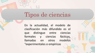 Tipos de ciencias
En la actualidad, el modelo de
clasificación más difundido es el
que distingue entre ciencias
formales y ciencias fácticas,
llamadas en otros modelos
“experimentales o empíricas
 