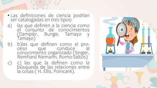 • Las definiciones de ciencia podrían
ser catalogadas en tres tipos:
a) las que definen a la ciencia como
el conjunto de conocimientos
(Dampier, Bunge, Tamayo y
Tamayo)
b) b)las que definen como el pro-
ceso que conduce al
conocimiento organizado (Singer,
Remhard Riemann, Romo-Saltos)
c) c) las que la definen como la
búsqueda de las relaciones entre
la cosas ( H. Ellis, Poincaré).
 