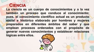 CIENCIA
La ciencia es un cuerpo de conocimientos y a la vez
también un proceso que conduce al conocimiento;
pues, el conocimiento científico actual es un producto
social e histórico elaborado por hombres y mujeres
preparados en diferentes ámbitos del saber y que
emplean procesos ordenados con el propósito de
generar nuevos conocimientos y establecer relaciones
lógicas entre ellos.
 