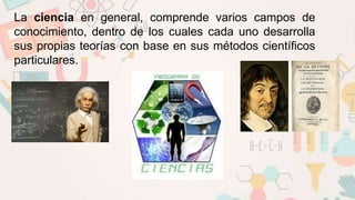 La ciencia en general, comprende varios campos de
conocimiento, dentro de los cuales cada uno desarrolla
sus propias teorías con base en sus métodos científicos
particulares.
 