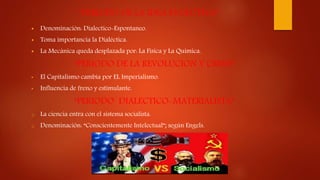 “PERIODO DE LA IDEA EVOLUTIVA”
 Denominación: Dialectico-Espontaneo.
 Toma importancia la Dialéctica.
 La Mecánica queda desplazada por: La Física y La Química.
“PERIODO DE LA REVOLUCION Y CRISIS”
• El Capitalismo cambia por EL Imperialismo.
• Influencia de freno y estimulante.
“PERIODO DIALECTICO-MATERIALISTA”
o La ciencia entra con el sistema socialista.
o Denominación: “Conscientemente Intelectual”; según Engels.
 