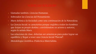 “CIENCIAS SOCIALES”
• Llamadas también: Ciencias Humanas.
• Sobresalen las Ciencias del Pensamiento.
• Marx definía a la Sociedad como una continuación de la Naturaleza.
• La Ciencia Social, se caracteriza porque engloba a todos los hombres
que forjan su propio destino, convirtiéndose en actores y autores;
según lo señala Marx.
• Las relaciones de clase, deberían ser armónicas para poder lograr un
equilibrio y llegar a tener una Ciencia Social “Parcial”.
• Metodología Científica: Dialéctica Materialista.
 