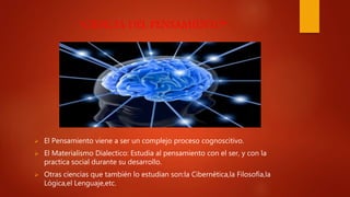 “CIENCIA DEL PENSAMIENTO”
 El Pensamiento viene a ser un complejo proceso cognoscitivo.
 El Materialismo Dialectico: Estudia al pensamiento con el ser, y con la
practica social durante su desarrollo.
 Otras ciencias que también lo estudian son:la Cibernética,la Filosofía,la
Lógica,el Lenguaje,etc.
 