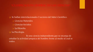 “CLASIFICACION GENERAL DE LAS CIENCIAS”
 Se hallan interrelacionados 3 sectores del Saber Científico:
 Ciencias Naturales:
 Ciencias Sociales:
 La Filosofía:
 La Psicología:
Es una ciencia independiente,que se encarga de
estudiar la actividad psíquica del hombre frente al medio al cual se
rodea.
 