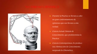 “LA VERDAD CIENTIFICA”
 Durante la Practica se llevara a cabo
un gran confrontamiento de
opiniones que nos llevara a esta
verdad.
 Ciencia Actual: Síntesis de
Conocimiento, que predetermina la
Practica.
 Ciencia Contemporánea: Se produce
una Abstracción de Conocimiento,
surgiendo la Cibernética.
 
