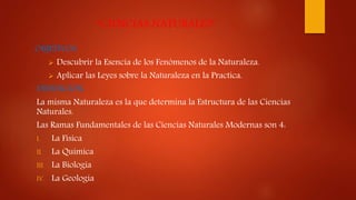 “CIENCIAS NATURALES”
OBJETIVOS:
 Descubrir la Esencia de los Fenómenos de la Naturaleza.
 Aplicar las Leyes sobre la Naturaleza en la Practica.
DEFINICION:
La misma Naturaleza es la que determina la Estructura de las Ciencias
Naturales.
Las Ramas Fundamentales de las Ciencias Naturales Modernas son 4:
I. La Física
II. La Química
III. La Biología
IV. La Geología
 
