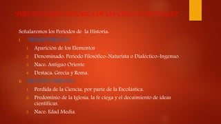 “PERIODIZACION HISTORICA DE LAS CIENCIAS NATURALES”
Señalaremos los Periodos de la Historia:
I. PRIMER PERIODO:
1. Aparición de los Elementos
2. Denominado: Periodo Filosófico-Naturista o Dialéctico-Ingenuo.
3. Nace: Antiguo Oriente
4. Destaca: Grecia y Roma.
II. SEGUNDO PERIODO:
1. Perdida de la Ciencia, por parte de la Escolástica.
2. Predominio de la Iglesia, la fe ciega y el decaimiento de ideas
científicas.
3. Nace: Edad Media.
 