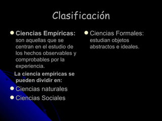 Clasificación Ciencias Empíricas:   son aquellas que se centran en el estudio de los hechos observables y comprobables por la experiencia. La ciencia empíricas se pueden dividir en: Ciencias naturales  Ciencias Sociales  Ciencias Formales:  estudian objetos abstractos e ideales.  